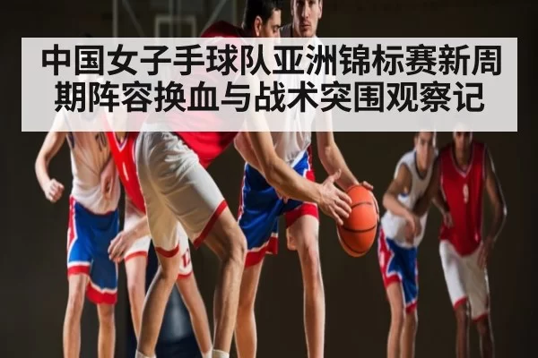 中国女子手球队亚洲锦标赛新周期阵容换血与战术突围观察记